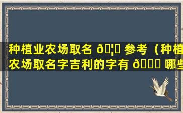 种植业农场取名 🦁 参考（种植农场取名字吉利的字有 🍀 哪些）